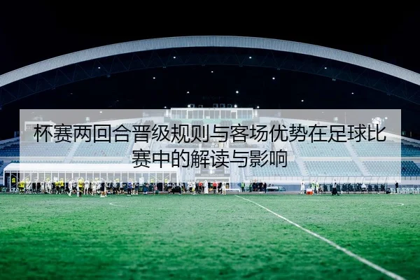 杯赛两回合晋级规则与客场优势在足球比赛中的解读与影响